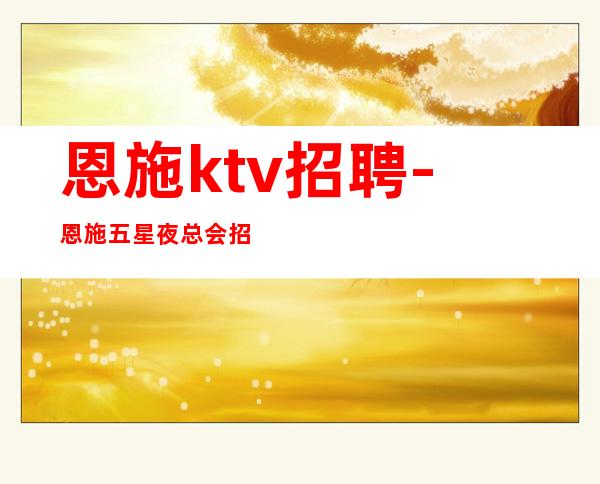 恩施ktv招聘-恩施五星夜总会招聘员工带你赚走上人生巅峰