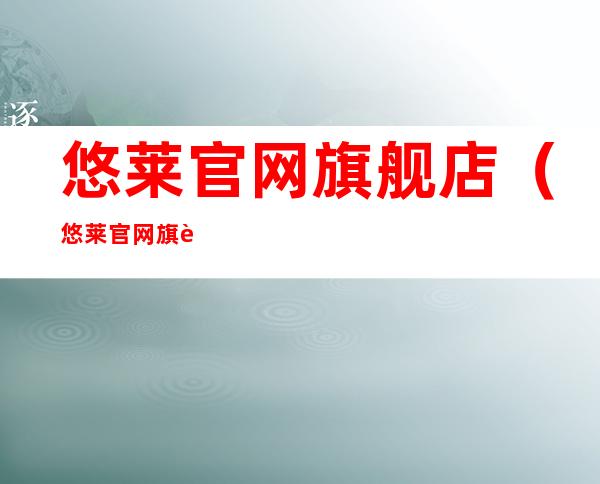 悠莱官网旗舰店(悠莱官网旗舰店电话)