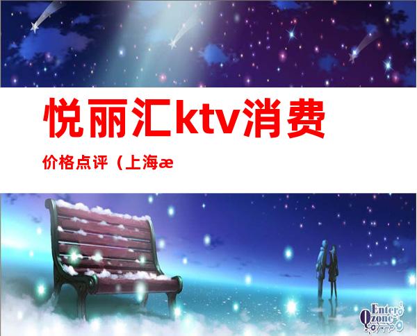 悦丽汇ktv消费价格点评（上海悦汇ktv消费）