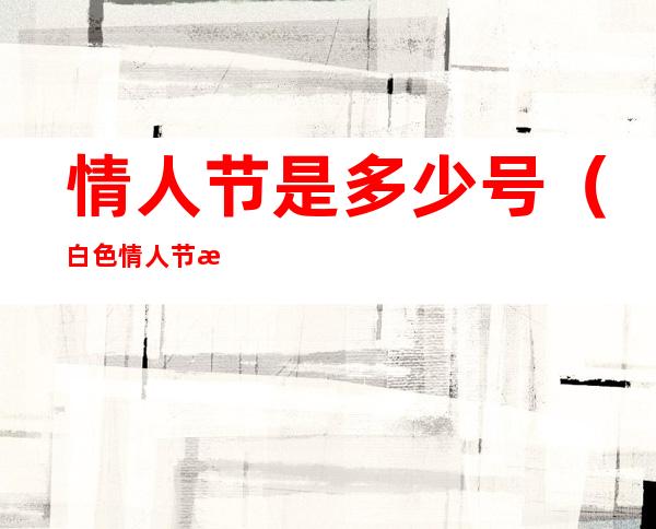 情人节是多少号（白色情人节是多少号）