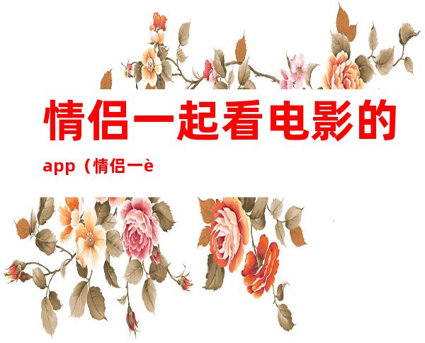 情侣一起看电影的app(情侣一起看电影的app电脑)