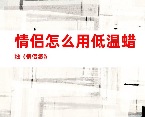 情侣怎么用低温蜡烛(情侣怎么用低温蜡烛点燃)