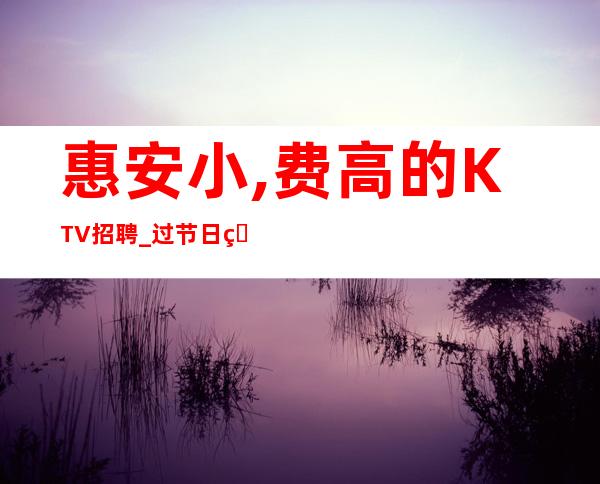 惠安小,费高的KTV招聘_过节日直接爆满_加入一起成功