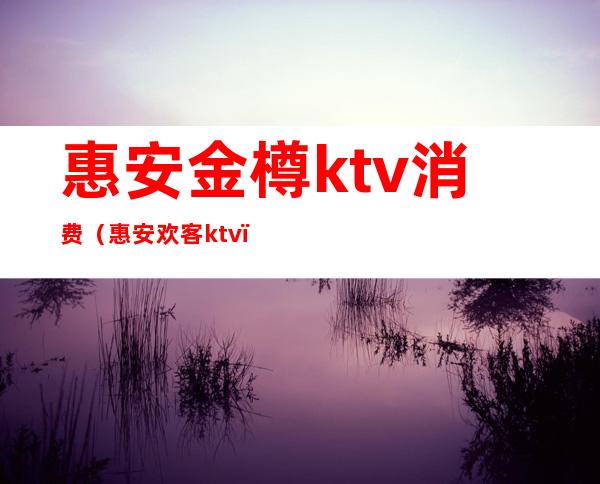 惠安金樽ktv消费（惠安欢客ktv）