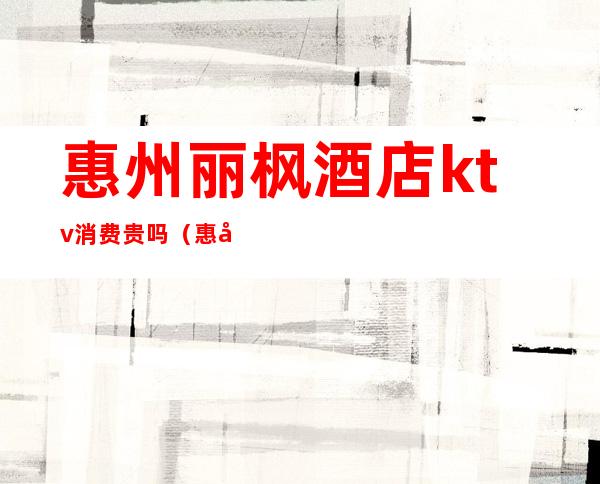 惠州丽枫酒店ktv消费贵吗(惠州丽枫酒店ktv消费贵吗)