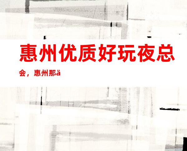 惠州优质好玩夜总会，惠州那些优质有意思的好去处总结