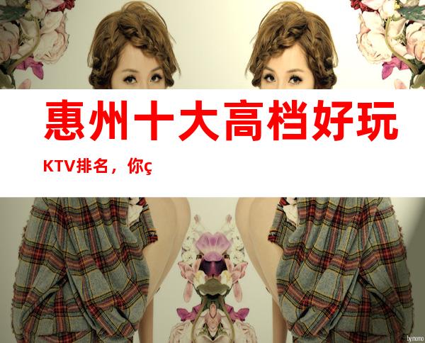 惠州十大高档好玩KTV排名，你确定你体验过吗？
