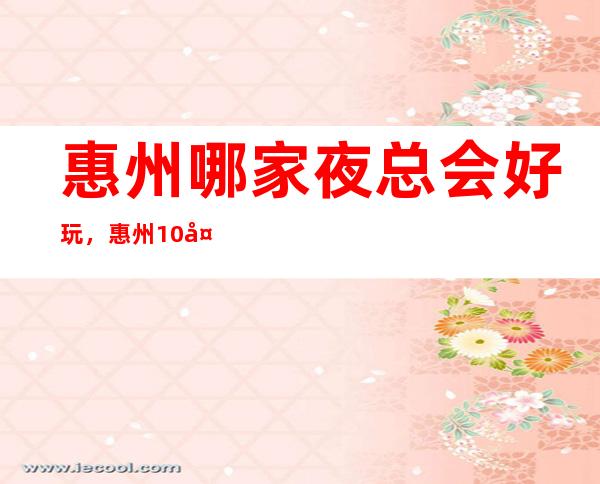 惠州哪家夜总会好玩,惠州10大夜总会哪家档次高