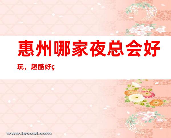 惠州哪家夜总会好玩，超酷好玩宴请放松休闲的不二去处