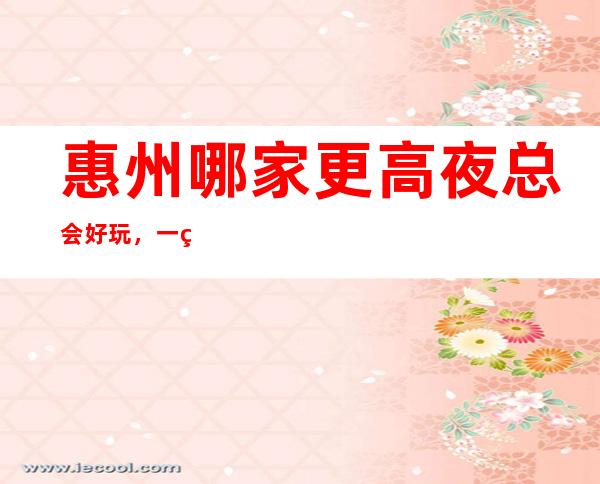 惠州哪家更高夜总会好玩，一篇文章介绍惠州夜晚去处