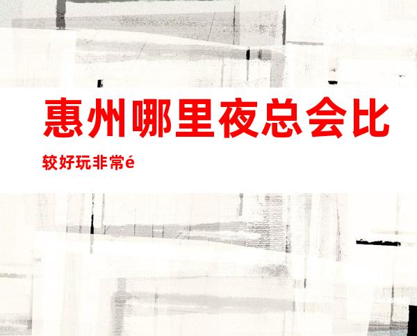 惠州哪里夜总会比较好玩/非常适合请客户来消费