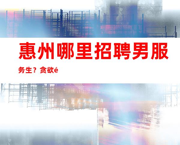 惠州哪里招聘男服务生?贪欲高不是什么好事