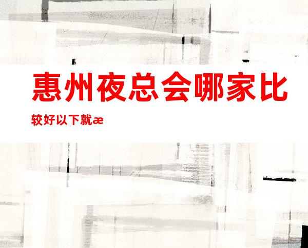 惠州夜总会哪家比较好/以下就是惠州夜总会排名一览表