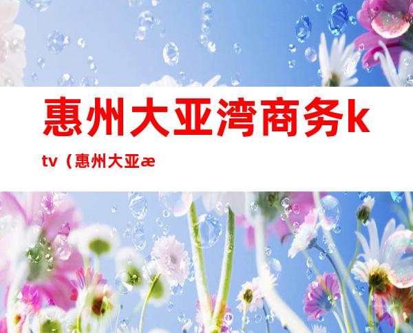 惠州大亚湾商务ktv(惠州大亚湾招商局)