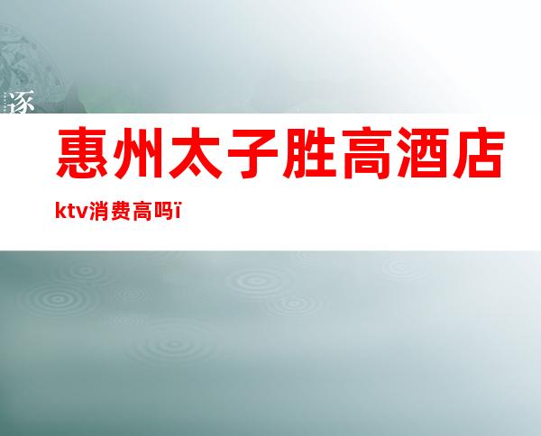 惠州太子胜高酒店ktv消费高吗(广东惠州KTV)