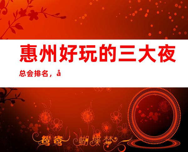 惠州好玩的三大夜总会排名，值得去的商务KTV一览