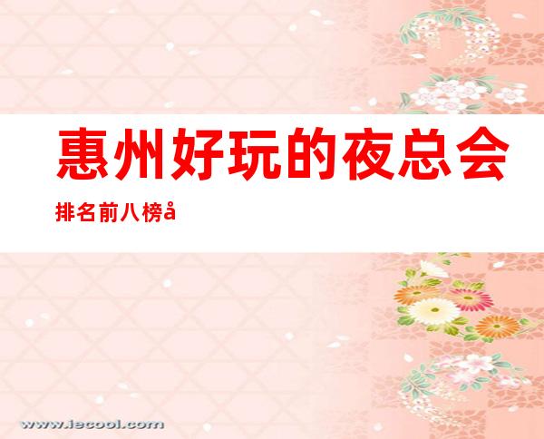 惠州好玩的夜总会排名前八榜单,好玩的是哪几家