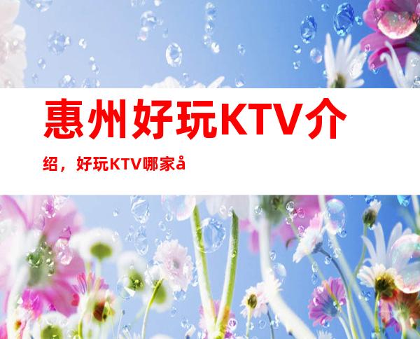 惠州好玩KTV介绍，好玩KTV哪家强点进来了解一下