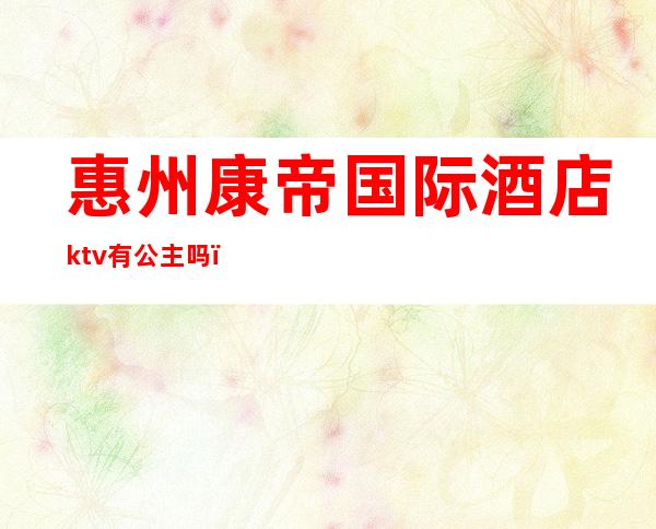 惠州康帝国际酒店ktv有公主吗（惠城区ktv公主）