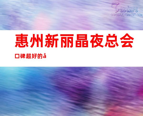 惠州新丽晶夜总会口碑超好的十大商务KTV预订