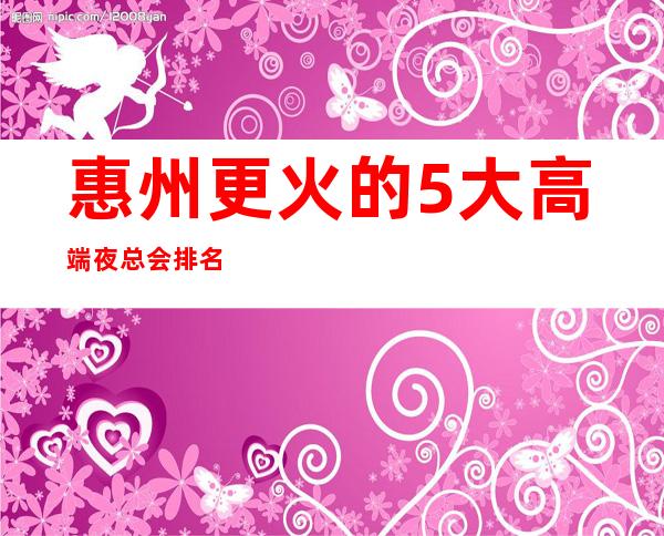 惠州更火的5大高端夜总会排名-哪家夜总会好玩推荐