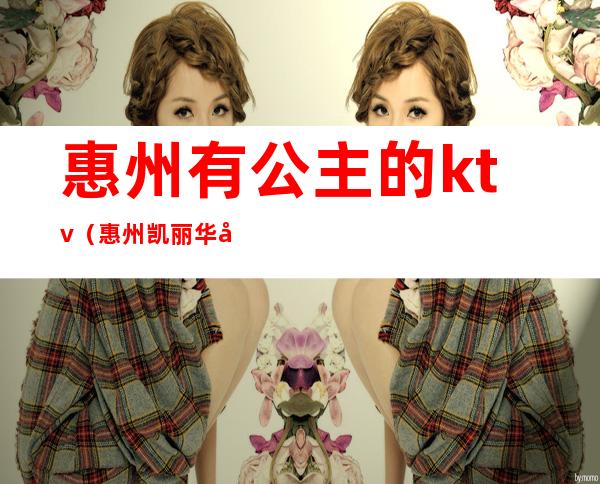 惠州有公主的ktv(惠州凯丽华国际酒店)