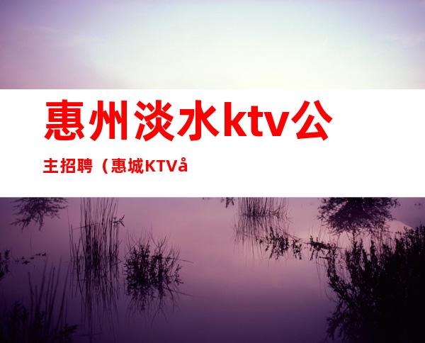 惠州淡水ktv公主招聘(惠城KTV公主招聘)
