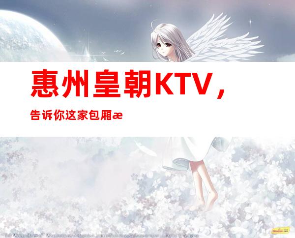 惠州皇朝KTV，告诉你这家包厢消费真实情况