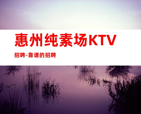 惠州纯素场KTV招聘-靠谱的招聘