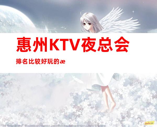 惠州KTV夜总会排名比较好玩的是哪家-唱歌KTV更高预定