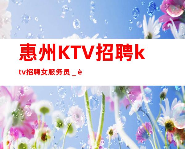 惠州KTV招聘ktv招聘女服务员_老店重装生意稳定不愁上班