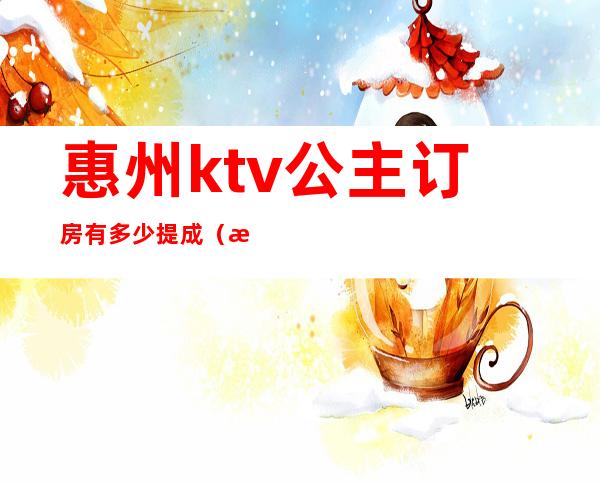 惠州ktv公主订房有多少提成(惠州哪些酒店ktv公主招聘)