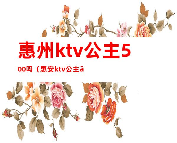 惠州ktv公主500吗(惠安ktv公主价钱)