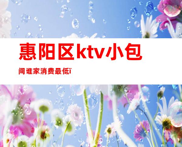 惠阳区ktv小包间谁家消费最低(惠州惠城区最好的KTV)