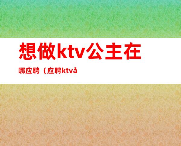 想做ktv公主在哪应聘(应聘ktv公主直接去店里吗)