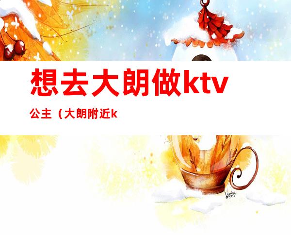 想去大朗做ktv公主(大朗附近ktv)