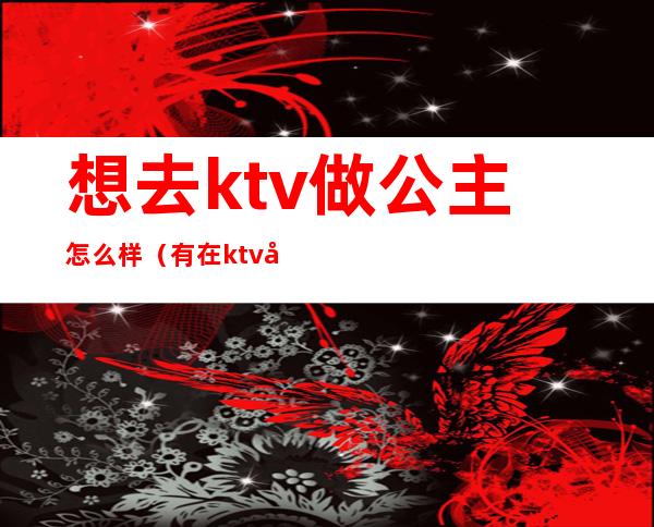 想去ktv做公主怎么样(有在ktv和公主做过的吗)