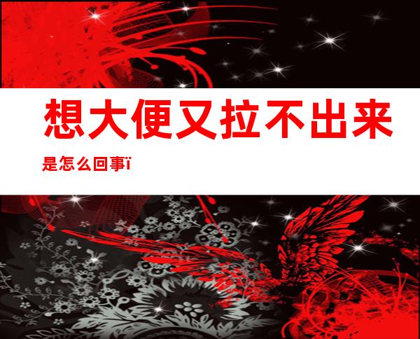 想大便又拉不出来是怎么回事（想大便又拉不出来还放屁是怎么回事）
