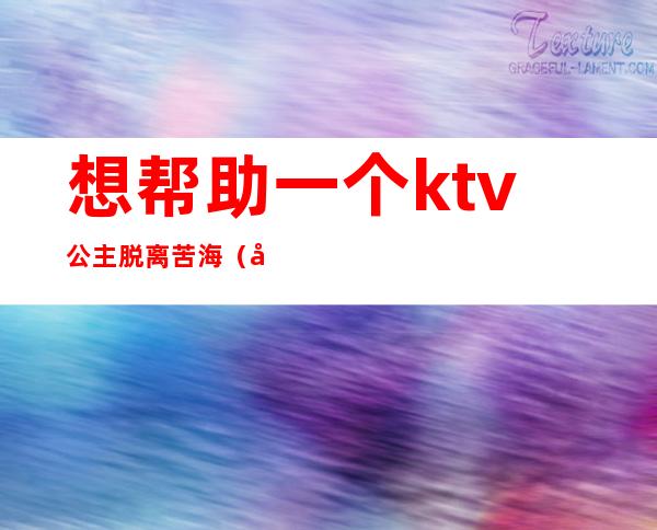 想帮助一个ktv公主脱离苦海(做ktv公主的苦)