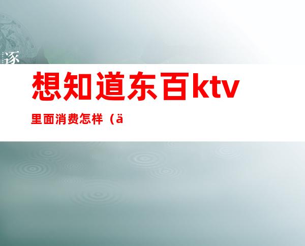想知道东百ktv里面消费怎样(东阿ktv哪家比较好)
