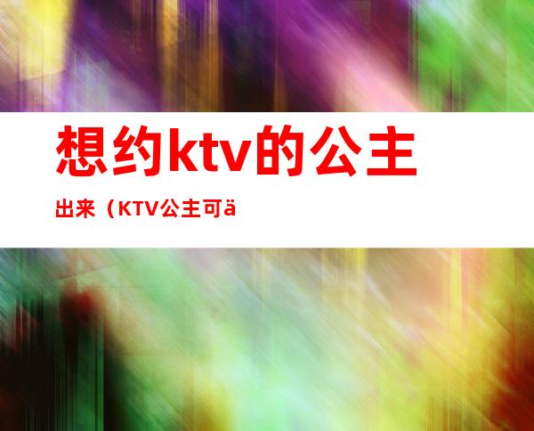 想约ktv的公主出来(KTV公主可以约出来吗)
