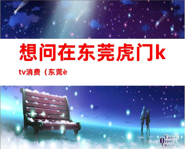 想问在东莞虎门ktv消费（东莞虎门地标国际KTV）