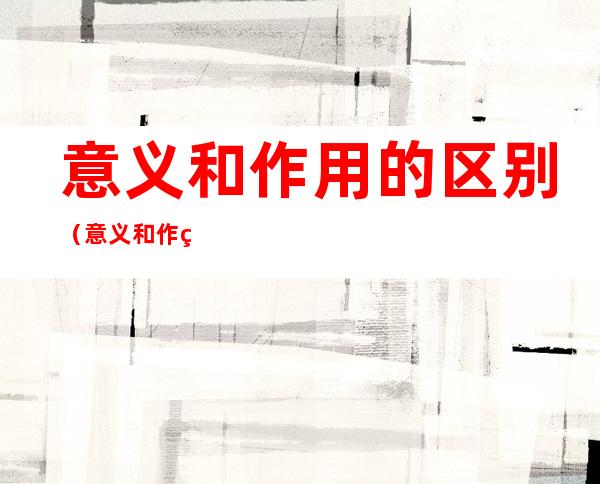 意义和作用的区别(意义和作用的区别是什么)