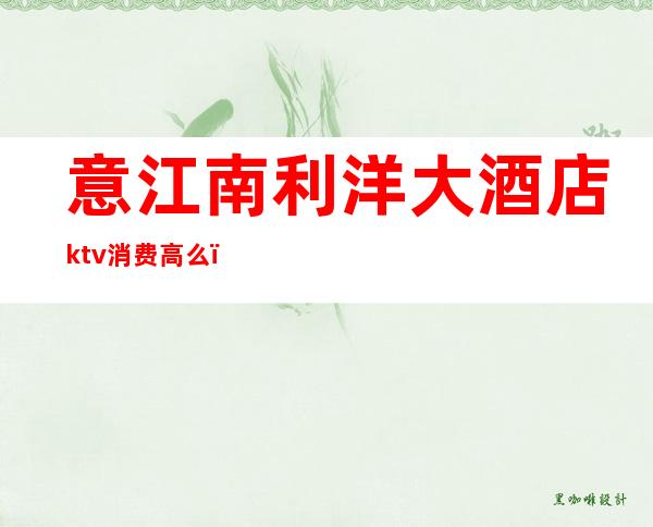 意江南利洋大酒店ktv消费高么（长春意江南利洋ktv消费）