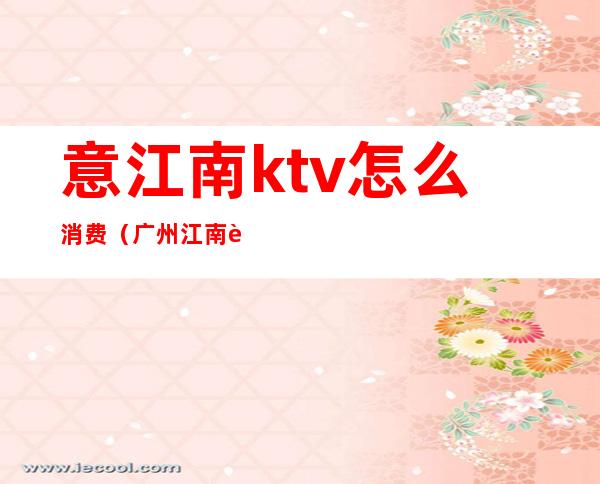 意江南ktv怎么消费(广州江南西ktv)