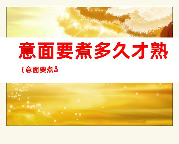 意面要煮多久才熟(意面要煮多久才熟透)