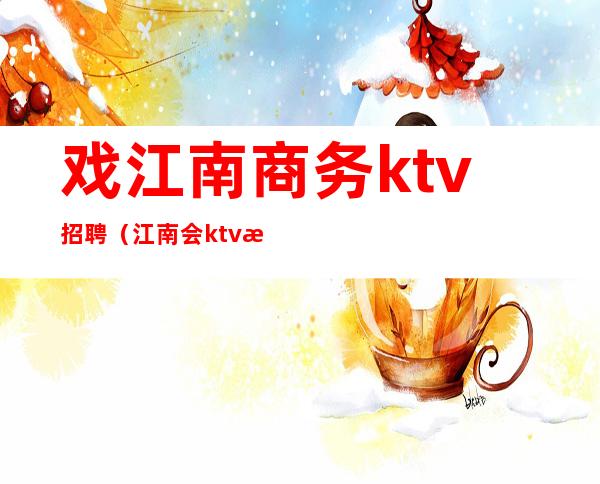戏江南商务ktv招聘(江南会ktv招聘)