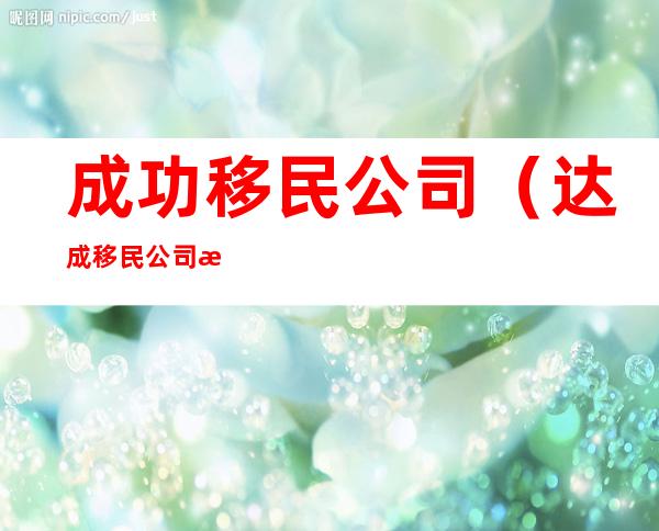 成功移民公司（达成移民公司怎么样）