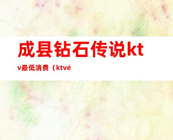 成县钻石传说ktv最低消费(ktv钻石卡多少钱)