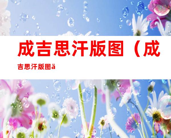成吉思汗版图(成吉思汗版图与现在中国版图相比)
